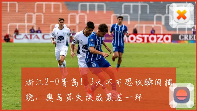 浙江2-0青岛!3大不可思议瞬间揭晓,奥乌苏失误成最差一环