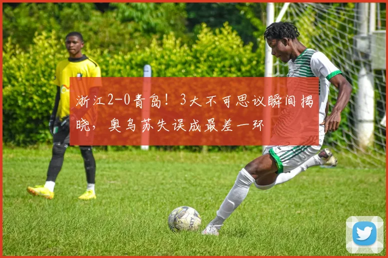 浙江2-0青岛!3大不可思议瞬间揭晓,奥乌苏失误成最差一环